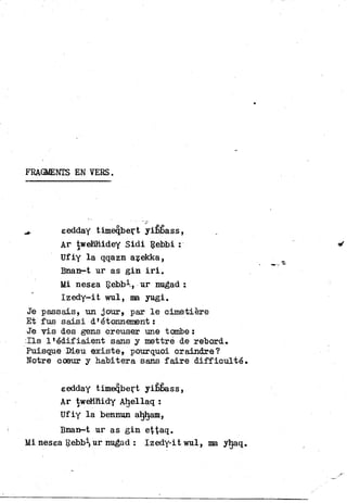 FRAGMENTS EN VERS.
^ eedday timeqbert yiêbass,
Ar twehhidey Sidi Rebbi :
Ufiy l a qqazn azekka,
Bnan-t ur as g i n i r i .
Mi nesea Rebbi, ur nugad :
Izedy-it wul, ma yugi.
Je passais, un jour, par l e cimetière
Et fus saisi d'étonnement :
Je v i s des gens creuser une tombe :
I l s llédifiaient sans y mettre de rebord.
Puisque Dieu existe, pourquoi craindre?
Notre coeur y habitera sans f a i r e difficulté.
eedday timeqbert yifibass,
Ar tweHHidy Ahellaq :
Ufiy l a bennun aljham,
Bnan-t ur as g i n ettaq.
Mi nesea Rebb^ur nugad : Izedy-it wul, ma yhaq.
 
