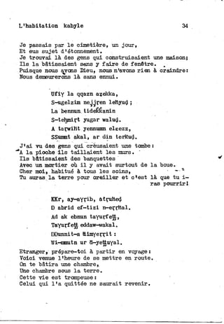 L'habitation kabyle 34
Je passais par l e cimetière, un jour,
Et eus sujet d'étonnement.
Je trouvai là des gens qui construisaient une maison;
I l s l a bâtissaient sans y f a i r e de fenêtre. „
Puisque nous aj-ons Dieu, nous n'avons r i e n à craindre:
Nous demeurerons là sans ennui.
Ufiy l a qqazn azekka,
S-ugelzim neggren lehyud ;
La bennun, tideKÊanin
S-tehmirt yugar walud.
A tarwiht yennumn eleezz,
SSunmt akal, ar d i n terkud.
J'ai vu des gens qui creusaient une tombe:
"*A l a pioche i l s t a i l l a i e n t les murs.
I l s bâtissaient des banquettes
Avec un mortier où i l y avait surtout de l a boue.
Cher moi, habitué à tous les soins, - - - *
Tu auras l a terre pour o r e i l l e r et o*est là que t u i —
ras pourrir.
KKr, ay-ayrib, atruhed
D abrid e f - t i z i n^errhal.
Ad ak ebnun tayurfett,
Tayurfett eddaw-wakal.
DDunnit-a ttimyerrit :
Wi-nmutn ur d-yettuyal.
Etranger» prépare-toi à p a r t i r en voyage:
Voici venue l'heure de se mettre en route.
On te "bâtira une chambre,.
Une chambre sous l a terre.
Cette v i e est trompeuse :
Celui qui l ' a quittée ne saurait revenir.
 