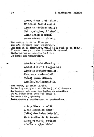 35 L'habitation kabyle
Ay-ul, d ayrib ay t e l l i d ,
Ur teseid hedd d elwali,
Ahtjam di-tmeqbert e t l i d :
Sah, ay-izri-w» d léhmali,
Anruh anh.eddem Rebbi,
W-amma ddunnit d elf ani.
Kon coeur, t u es un étranger
Qui n'a personne pour protecteur.
Une maison au cimetière, voilà ee à quoi t u as d r o i t .
Pleurez, mes yeux, des torrents de larmest
Mettons-nous au service de Dieu:
Ce monde est t r a n s i t o i r e .
Ay—ul-iw tezha ddunnit,
A t y i l l e d d wa i d ahljam-ik?
Ahham-ik s—eddaw-tmedlin,
Haca keçç ed—leemal—ik.
Tagnit eggum-elhisab,
Amcàfee, di-leenayit-ik.
•Mon coeur, qu'amuse l a v i e ,
Tu t e figures que c'est là t a (vraie) demeure:
Ta demeure est sous les dalles du cimetière
Ou t u seras seul avec tes oeuvres.
Au moment du jugement,
Intercesseur» prends-nous en protection.
A tarwiht-iw, a y e l l i ,
A t i n ikessn am elmal,
Telhad d-elljedma d-lecyal,
Ma d azekka, l a dd-isawal.
Ad-egged elberg n-esçima,
Atruhed s ahham bbakal.
 