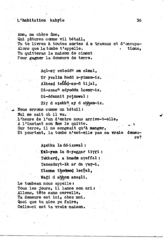 L'habitation kabyle 36
Ame, ma chère âme,
Qui pâtures comme v i l bétail»
Tu t e l i v r e s à toutes sortes d e travaux et d'oeeupa-
Alors que l a tombe t'appelle. • tiens,
Tu quitteras l a maison de ciment
Pour gagner l a demeure de terre.
Aql-ay enteddu am elmal,
Ur yeelim hedd s-yiman-is.
Albeed tebêd-az-a t i j a l ,
Di—ssaea adyeddu leemr-is.
Di-ddunnit yetnawal :
Ziy d azekka ay d ahtjam-is.
^ Nous errons comme un bétail:
Nul ne sait où i l va*
L'heure de l'un d'entre nous arrive-t-elle»
A l'instant son âme l e quitte.
Sur terre, i l ne songeait qu'à manger,
Et pourtant, l a tombe n'est-elle pas sa vraie
Azekka l a dd-isawal :
îtl^yam là a—yeggar t i y r l :
Tekkerd, a bnadm ayeffal :
Tanezduyt-ik ar da y u r - i ,
Ulamma tïjedmed lecyal,
Wagi d ahîjàm anesli.
Le tombeau nous appelle :
Tous les jours» i l lanee son c r i :
Allons, tête sans cervelle»
Ta demeure est ici» chez moi.
Quoi que t u aies pu faire»
Celle-ci est t a vraie maison.
demeu-
re?
 