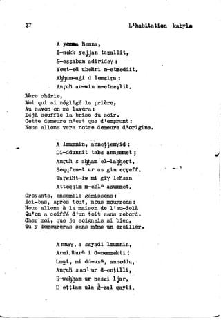 37 L'habitation kabyLa
A yânaa henna,
I—nekk yejgan t a z a l l i t ,
S—essabun adiridey :
Yewt-ed ubehri n-etmeddit,
Ahham-agi d lemeira :
Anruh ar-win n-etneslit«
Mère chérie,
Moi qui a i négligé l a prière»
Au savon on me lavera ï
"Déjà souffle l a brise du soir.
Oette demeure n'est que d'emprunt:
Nous allons vers notre demeure d'origine.
A lmumnin, ànne|temyid :
Di-ddunnit tabe annemmet j
Anruh s aljham el-lahhert,
Seqqfen—t ur as g i n erreff.
Tarwiht—iw mi g i y lehsan
Atteqqim m-ebla asummet.
.Croyants, ensemble gémissons :
Ici-bas, après tout» nous mourrons:
Nous allons à l a maison de 1'au-delà
Qu'on a coiffé d'un t o i t sans rebord.
Cher moi» que j e soignais s i bien,
Tu y demeureras sans même un o r e i l l e r .
Annay, a ssyadi lmumnin»
Armi.ttur8- i d-nemmekti i
Lmut, mi dd—ùsa, anneddu,
Anruh s an1 ur d - e n t i l l i ,
R-weljham ur nesei lgar,
D ettlam ula g—zal q a y l i .
 