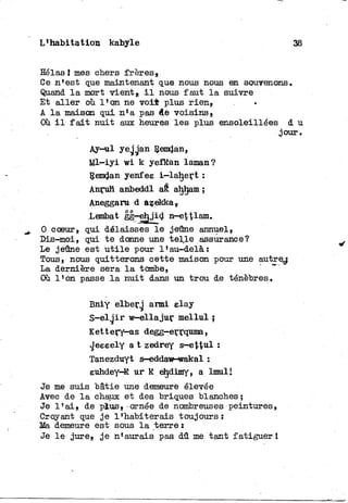 L'habitation kabyle 38
Eelas î mes chers frères.
Ce n'est que maintenant que nous nous en souvenons.
Quand l a mort vient, i l nous faut l a suivre
Et a l l e r où l'on ne v o i t plus r i e n ,
A l a maison qui n'a pas de voisins»
Où i l f a i t nuit aux heures les plus ensoleillées d u
jour.
Ay-^il yejgan Remdan,
M l - i y i wi k yefkan laman?
Remdan yenfee i—lahert :
Anruh anbeddl aê aljham ;
Aneggaru d azekka»
Lembat gg—ej^jid nr-et^lam.
0 coeur, qui délaisses l e jeûne annuel,
Dis-moi, qui t e donne une t e l l e assurance?
Le jeûne est u t i l e pour l'au-delà:
Tous, nous quitterons cette maison pour une autre^
La dernière sera l a tombe,
Où l'on passe l a nuit dans un trou de ténèbres.
Bniy elberg armi elay
S - e l j i r w-ellajur mellul ,
Kettery—as degg—errquma,
«Jeeeely a t zedrey s—ettui :
Tanezduyt s—eddaw—wakal :
euhdey-K u r k ehdimy, a lmul I
Je me suis bâtie une demeure élevée
Avec de l a chaux et des briques blanches ;
Je l ' a i , de plus» ornée de nombreuses peintures,
Croyant que j e l'habiterais toujours:
Ma demeure est sous l a terre :
Je l e jure» j e n'aurais pas dû me tant fatiguer !
 
