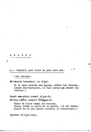 A D A G E S
A.— Conseils pour vivre en paix chez soi.
- les voisins :
Ma attayed tanezduyt, ay elg'ar.
Si t u veux acheter une maison, achète les voisins.
(Avant désinstaller, i l faut savoir qui seront l e s
voisins.)
Eemel amm-akken yeemel elg"ar-ik,
Ma ulac seêker tabburt bfiehljam-ik.
Tâche de f a i r e conme les voisins,
Sinon, fermé l a porte de t a maison. ( H est désho-
norant de ne pas savoir soutenir l a concurrence.)
Aîjeddae el-lgar-ines,
 