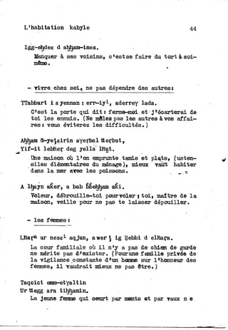 L'habitation kabyle 44
Igg-ehdee d ahljam-ines.
Manquer à ses voisins, c'est se f a i r e du t o r t à s o i -
même.
- vivre, chez soi» ne pas dépendre des autres;
TTabburt isyennan: e r r — i y 1 , aderrey lada.
C'est l a porte qui d i t : ferme-moi et ' ^écarterai de
t o i les ennuis. (Ne mêlez pas les autres à vos a f f a i -
res: vous éviterez les difficultés. )
Ahljam d—ye^eirin ayerbal tterbut,
Y i f - i t lebher deg yella lhut.
Une maison où l'on emprunte.tamis et plats, (usten-
siles élémentaires du ménage ), mieux vaut habiter
dans l a mer avec les poissons. _ ^
A lhayn aêer» a bab bbe^ham aêi.
Voleur, débrouille-toi pourvoler } t o i , maître de l a
maison, v e i l l e pour ne pas t e laisser dépouiller.
- les femmes :
Lhara ur nese1 aqjun, a w e r t i g Rebbi d elhara.
La cour familiale où i l n'y a pas de chien de garde
ne mérite pas d^exister. (Pourune famille privée de
l a vigilance constante d'un homme sur l'honneur des
femmes, i l vaudrait mieux ne pas être. )
Taqcict emm-etyaltin
Urttegg ara tiljhamin»
La jeune femme qui court par monts et par vaux n e
 