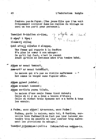 45 L'habitation kabyle
fondera pas de foyer. (Une jeune fin© que l'on v o i t
fréquemment circuler dans les ruelles du village ne
sera m bon p a r t i pour personne).
Tamettut d-idallen si-Haq, yi^-Êc Je. /
D ahaqi i thaq : f h U
Ilezm-it ettlaq ^"°x&
Qebl attejg ellufan d aleqqaq.
Une femme qui regarde à l a fenêtre
N'a plus l e cœur à son ménage :
Ce q u ' i l l u i f a u t , o'est l e renvoi
Avant qu'elle ne devienne mère d'un tendre bébé.
Ahljam ur nesei tamyart,
Amm-urt3- ur nesei tadekkart,
La maison qui n'a pas sa v i e i l l e maîtresse —
Est comme l e verger sans f i g u i e r mâle.
Ahljam ggiwet yebded ;
Ahljam n-esnat isenned ;
Ahljam en—tlata yerwa t i l u f a .
La maison d'une seule femme tient debout;
Celle où i l y en a deux a besoin d*étais;
Celle où vivent t r o i s épouses est e n butte à tous
les ennuis.
A Fadma, eass aljham I Ay-aeessas, eass Fadma I
Eadhma, garde l a maison, mais t o i , ê Gardien, sur-
v e i l l e bien Eadhma1 (H ne faut pas leur laisser en-
tendre trop de secrets n i leur confier trop naïve-
ment les provisions du ménage.)
Tamejtut yetwenmjLsn i-yelli-s Yehrem f eïL-as weljljam-is.
 