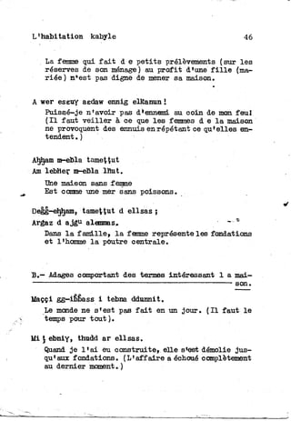 L'habi tation kabyle 46
La femme qui f a i t d e p e t i t s prélèvements (sur l e s
réserves de son ménage) au p r o f i t d'une f i l l e (ma-
riée) n*est pas digne de mener sa maison.
A wer eseuy aedaw ennig elRanun î
Puissé-je n'avoir pas d'ennemi au coin de mon feul
( I l faut v e i l l e r à oe que les femmes d e l a maison
ne provoquent des ennuis en répétant ce qu'elles en-
tendent . )
Aljham m-ebla tamet^ut
Am lebher m-eBla lhut.
Une maison sans femme
Est comme une mer sans poissons.
Degg-eljljam, tamettnt d ellsas j
Argaz d a j g u alemmas» ** *
Dans l a famille» l a femme représente les fondations
et l'homme l a poutre centrale.
B.— Adages comportant des termes intéressant 1 a mai—
_ . s o n >
Uaççi gg-ibbass i tebna ddunnit.
Le monde ne s'est pas f a i t en un jour. ( I l faut l e
temps pour tout ).
Mi , thudd ar ellsas.
Quand j e l ' a i eu construite» elle s'est démolie jus-
qu'aux fondations. (L'affaire a échoué complètement
au dernier moment.)
 