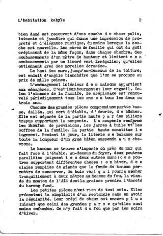 L'habitation kabyle 2
bien damé est recouvert d'une couche d e chaux polie»
luisante e t jaunâtre gui donne une impression de pro-
preté et d'élégance rustique, du moins lorsque l a cou-
che est nouvelle. Les mères de famille qui ont du goût
crépissent de l a même façon, dans chaque chambre, des
soubassements d'un mètre de hauteur et limitent c e s
soubassements par un liseré vert irrégulier, qu*elles
obtiennent avec des morelles écrasées.
Le haut des murs, jusqu'au-dessous de l a t o i t u r e ,
est enduit d'argile blanchâtre que l'on se procure au
p r i x de m i l l e peines.
L'aménagement intérieur d e s maisons appartient
aux ménagères. C'est-Tëùr^tourmentet leur orgueil. Se-
lon l'aisance de l a famille, l e crépissage est renou-
velé périodiquement tous les ans o u tous les deux ou
t r o i s ans.
Chacune des grandes pièces comprend une partie bas-
se, dallée, qui sert d'étable, d' écurie, d e bûcher.
Elle est séparée de l a partie haute p a r des p i l i e r s
trapus supportant l a soupente. L a soupente renferme
les ikoufan de provisions, les jarres à huile "étales
coffres de l a famille. La partie haute constitue 1 e
logement. Pendant l e jour» l a l i t e r i e s e balance sur
toute l a longueur d'un gros bâton suspendu a u x che-
vrons .
Le kanoun se trouve nf importe où près du mur qui
f a i t face à l'étable. Au-dessus du foyer» deux poutres
parallèles joignent l e s deux autres murs : c e s pou-
tres supportent différentes choses : e n hiver, d e s
claies remplies de glands que l a fumée du kanoun per-
mettra de conserver» du bois vert q u i pourra sécher
tranquillement à deux mètres au-dessus du feu, l a vian-
de du mouton de l'Aïd dont l a graisse prendra Hâcreté
du hareng fumé.
Les petites pièces n'ont r i e n de tout cela. Elles
présentent l a simplicité d'un rectangle sans en avoir
l a régularité. Leur crépi de chaux est encore p l u s
luisant que celui des grandes p a r c e qu'elles sont
moins enfumées. On n'y f a i t d u f e u que par les soirs
d'hiver.
 