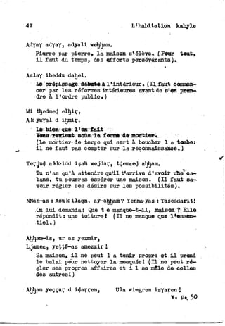 47 L'habitation kabyle
Adyay adyay» adyall wehljam,
Pierre par pierre, l a maison s*élève* .( Pour teut».
i l faut du temps» des e f f o r t s persévérants).*
Aslay ibeddu dahel.
Le erépissage: débaàe à l'intérieur * ( I l faut eemmen—
cer par les réformes intérieures aérant de pre&«
dre à l'ordre public.)
Mi tljedmed e l h i r ,
Ak yuyal d ihmir.
Lècbiem qtcèx l'en f a i t
T c ^ r e l e n t sons l a forme de mortier*.
(Le mortier de terre qui sert à boucher 1 a tombe:
i l ne faut pas compter sur l a reconnaissance»)
Terjud akk-idd isah wejdar» tdemeed aljhanu
Tu n'as qu'à attendre qu'il t'arrive d'avoir unè"ca—
bane, t u pourras espérer une maison. ( I l faut sa—
voir régler ses désirs sur les possibilités)-,
NNan-as : Acuk ilaqn, ay-aljham? Yenna-yas : Taseddariti
.On l u i demanda. Que t e manque—t^.^mais®aT E l l e
répondit: une t o i t u r e ! ( I l ne manque que l % s s e n -
t i e l . )
Aljham-is» ur as yezmir.
Lgames, yet£f-as amezziri
Sa maison» i l ne peut 1 a tenir propre et i l prend
le balai pour nettoyer l a mosquée! ( I l ne peut ré-
gler ses propres affaires e t i I se mile de celles
des autresl )
Ahljam yeççur d idarren, Ula wi-gren isyaren 
r* p.. 5©
 
