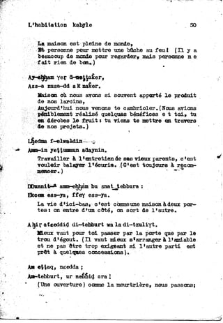 L'habitation kabyle 50
La maison est pleine de monde,
Bfc personne pour mettre une bâche au feu f ' ( H y a
beaucoup de monde pour regarder» mais personne n e
fait rien de bon»)
Maison où nous avons si souvent apporté le produit
de nos larcins,
Aujourd'hui nous venons te cambrioler. (Nous avions
péniblement réalisé quelques bénéfices e t toi* tu
en dérobes le fruit: tu viens te.mettre en travers
de nos projets. )
Amm-in yettummun adaynin»
Travailler à 1 ^entretiende sea vieux parents, c'est
vouloir balayer l'écurie. .{C'est toujours à reeom-
meneer. )
Ekcem ess-ya, ffey ess-ya.
La vie d'ici-bas, c'est commeune maison à deux por-
tes i on entre d'un côté, on sort de l'autre.
Aljir ateeddid di-tebburt wa la di-tzuliyt.
Mieux vaut pour toi passer par la porte que par le
trou d'égout, {Il vaut mieux s'arranger à 1*amiable
et ne pas être trop exigeant si l'autre parti est
prêt à quelques concessions).
Ass-a nusa-dd a K nafier.
HJunnit^* amm-ehljam bu snat^tebbura :
A s e$taq, needda j
A»-tebburt, ur nefibid ara i
("Dhe ouverture) comme la meurtrière, nous passons;
 