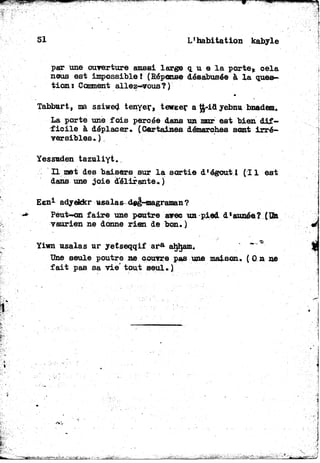 51 L'habitation kabyle
par une ouverture aussi large q. u e la porte, cela
nous est impossible! (Réponse désabusée à la ques-
tion* Comment allez-*vousî )
Tabburt, ma ssiwed tenyer, teweer at£-iayebnu bnadem.
La porte une fois percée dans un mur est bien dif-
ficile à déplacer* {Certaines démarches sont irré-
versibles. ).
Yessuden tazuliyt.
Il met des baisers sur la sortie d'égoutl (11 est
dans une joie délirante.)
Een1 adyekkr usalas^ deg-magraman?
Peut-on faire une poutre spee un pied d'année?{TM
vaurien ne donne rien de bon.)
Yiwû usalas ur yetseqqif a r a ahham.
Une seule poutre ne couvre pas une maison, ( 0 n ne
fait pas sa vie" tout seul.)
 