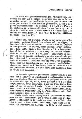 3 L'habitation kabyle
La cour est généralement exiguë. Quelquefois, au-
dessus du p o r t a i l d'entrée, se dresse une sorte de p i -
geonnier auquel on accède de l a cour par un escalier
» sans prétention ou une échelle grossière. C'est u n e
pièce supplémentaire. Au-dessous, d e part et d'autre
du p o r t a i l , on a construit deux larges bancs q u e l a
mère de famille enduit d'un vernis d e chaux dans les
années de prodigalité." (Le F i l s du Pauvre, éditions
du Seuil, pp. 16, 17)
Avant Mouloud Feraoun, d'autres auteurs, des eth-
nologues, avaient étudié 1 a maison kabyle, ahhaffi, l a
décrivant dans son ensemble o u dans l'une ou l'autre
de ses parties. Un auteur, entre autres, s'est spécia-
lisé dans cette étude : René Maunier. I l a longuement
traité de,la construction e n Kabylie : action collec-
tive de l a famille et" d u village, (Construction col-
lective de l a maison en Kabylie), action sacralisée par
les r i t e s qui l'accompagnent, (Rites d e l a construc-
t i o n en Kabylie). D'autres ont apporté leur contribu-
tion, parfois importante, sur u n aspect particulier:
ainsi, par exemple, ILDevulder, dans un a r t i c l e s u r
les peintures murales e t les pratiques magiques dans
la t r i b u des Ouadhias.
Le t r a v a i l que nous présentons aujourd'hui n'a pas
pour but d'ajouter un supplément d'information à tou-
tes ces études. Nous ne prétendons pas pour autant que
le sujet est épuisé, mais, nous plaçant s u r l e plan
linguistique, nous voudrions, à p a r t i r dl un texte des-
c r i p t i f sur là maison kabyle, fournir 1 e vocabulaire
ayant t r a i t à l'habitation, l'ahham traditionnel ou l a
construction d'importation, à l'européenne, qui, f o r t
heureusement tend à se généraliser.
Cette étude sera incomplète à plusieurs t i t r e s :
e l l e ne vaut pleinement que pour la région des At-Man-
g e l l a t , (IB.chelet ) : l e texte de base, e n e f f e t , réa-
lisé à p a r t i r d'un autre, très bref, paru dans l e Re-
cueil de Compositions Kabyles, p. 129» a été composé
 
