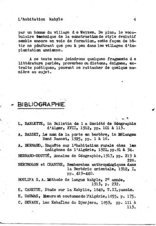 L'habitation kabyle 4
par un homme du village d e Wayzen. De plus» l e voca-
bulaire technique de l a o-ômirpuetism de style évolutif
semble encore en voie de formation» cette façon de bâ-
t i r ne pénétrant que peu à peu dans les villages d'im-
plantation anoienne»
A ce texte nous joindrons quelques fragments d e
littérature, parlée»; proverbes ou dictons, énigmes» ex-
t r a i t s poétiques» pouvant se rattacher de quelque ma-
nière au sujet.
L» EARLETTE, i n B u l l e t i n de 1 a Société de Géographie
d'Alger» 1912» pp* 101 à 113.
A, BASSET» i e nom de l a porte en berbère» i n Mélange©
René Basset» 1925» pp,. 1 à 16.
A« BERNARD, • Enquête sur ^ h a b i t a t i o n rurale shez l e s
indigènes de l'Algérie, 1921, pp.81 à 94»
BERNARD-DOUTTÉ, Annales de Géographie, 191.7» pp. 219 à
228.
BERTHOLON et CHANTRE, Reaherehes anthrop^ogiques dans
l a Berbérie orientale» 1912f I ,
pp. 419-440.
BOULIFA S. A.-Méthode de langue kabyle» 2 e année»
1913» p. 232.
E, CARETTE, Etude sur l a Kabylie, 1848» T:.II,passim.
E. DAUMAS» ffiaeurs et coutumesde ^Algérie, I855, P« 175-
C. DEVAUX, Les Kebàïles du Djerjera, 1859» pp. 111 à
113.
 