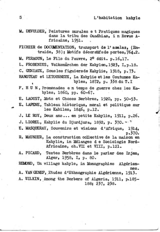 5 L'habitation kabyle
M. DEVULDER, Peintures murales e t Pratiques magiques
dans l a t r i b u des Ouadhias, i n Revue A-
f r i e a i n e , 1951.
FICHIER de DOCUMENTATION, transport de 1» asalas, (En-
traide, 38); Motifs décoratifs de portes, 764.2.
M. FERAOUN, Le E i l s du Pauvre, 2 e édit. p.l6,17.
L. FROBENIUS, Volksmârchen der Kabylen, 1923, I,p.l8.
C. GENIAUX, Sous les figuiers de Kabylie, 1918» p. 73.
HANOTEAU et LETOURNEUX, La Kabylie et les Coutumes Ka-
t byles, 1872, p. 338 dù T.I
F . H U N , Promenades e n temps de guerre chez les Ka-
byles, 1860, pp. 6O-67.
E. LAOUST, Jtots et Choses Berbères, 1920, pp. 50-53.
E. LAPENE, Tableau historique, moral et politique sur
les Kabiles, I846, p.12."
J. LE ROY, Deux ans... en petite Kabylie, 1911» p.26.
J. LIOREL, Kabylie du Djurdjura, 1892, p. 370. - "
E. MASQUERAY, Souvenirs et visions d'Afrique, 1914»
p.370.
R. MAUNEER, La construction collective de l a maison en
Kabylie, i n Mélanges d e Sociologie ïïord-
Africaine, ch. VIE et V I I I , : p. 121.
A. PICARD, Textes Berbères dans l e parler des I r j e n ,
Alger,; 1958, I , p. 80.
REMOND, Un village kabyle, i n Monographies Algérien-
nes.
A. VAN GENEP, Etudes d'Ethnographie Algérienne, 1913.
A. WILKIN, Among the Berbers of Algeria, 1911» p.185-
188; 237, 238.
 