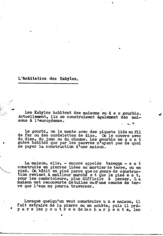L'habitation des Kabyles.
Les Kabyles habitent des maisons ou d e s gourbis.
Actuellement, i l s se construisent également des mai-
sons à 1 •-européenne.
Le gourbi, on l e monte avec des piquets liés au f i l
de f e r ou des cordelettes de diss. On l e couvre avec
du diss, du jonc ou du chaume. Les gourbis ne s o n t
guère habités que par les pauvres n'ayant pas de quoi
se payer l a construction d'une maison.
La maison, e l l e , - encore appelée tazeqqa - e s t
construite en pierres liées au mortier de terre, ou en
Ï
isé. On bâtit en pisé parce que ce genre de construç-
ion revient à meilleur marché e t que l e pisé e s t ,
pour les cambrioleurs, plus d i f f i c i l e à percer. L a
maison est recouverte de tuiles oud'une couche de t e r -
re que l'eau ne pourra traverser.
Lorsque quelqu'un veut construire u n e maison, i l
f a i t extraire de l a pierre ou en achète, puis i l pré-
p a r e les p o u t r e s d e l a c h a r p e n t e, les
 
