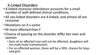 X-Linked Disorders
•X-linked recessive inheritance accounts for a small
number of well-defined clinical conditions.
•All sex-linked disorders are X-linked, and almost all are
recessive
•Mutations on X x-some
•M more affected than F
•Chance of passing on the disorder differ btn men and
women
• Sons of an affected man will not be affected, daughters will
(no male-male transmission).
• For an affected woman, there will be a 50% chance for boys
and girls
 