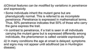 ii)Clinical features can be modified by variations in penetrance
and expressivity.
• Some individuals inherit the mutant gene but are
phenotypically normal. This is referred to as incomplete
penetrance. Penetrance is expressed in mathematical terms.
Thus, 50% penetrance indicates that 50% of those who carry
the gene express the trait.
• In contrast to penetrance, if a trait is seen in all individuals
carrying the mutant gene but is expressed differently among
individuals, the phenomenon is called variable expressivity.
iii) In many conditions the age at onset is delayed; symptoms
and signs may not appear until adulthood (as in Huntington
disease).
 