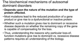 The biochemical mechanisms of autosomal
dominant disorders
• Depends upon the nature of the mutation and the type of
protein affected.
• Most mutations lead to the reduced production of a gene
product or give rise to a dysfunctional or inactive protein.
• Whether such a mutation gives rise to dominant or recessive
disease depends on whether the remaining copy of the gene
is capable of compensating for the loss.
• Thus, understanding the reasons why particular loss-of-
function mutations give rise to dominant vs. recessive disease
patterns requires an understanding of the biology.
 