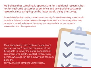We believe that sampling is appropriate for traditional research, but
not for real-time customer experience and voice-of-the-customer
research, since sampling on the latter would delay the survey.
For real-time feedback and to create the opportunity for service recovery, there should
be as little delay as possible between the experience itself and the survey about that
experience, as well as between the survey response and the service recovery
intervention from the organisation.
Most importantly, with customer experience
surveys, we don’t have the constraint of not
being able to survey the entire population of
customers who call the contact centre. Every
person who calls can get a survey and can com-
plete the
survey, making sampling unnecessary.
 