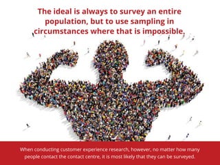 The ideal is always to survey an entire
population, but to use sampling in
circumstances where that is impossible.
When conducting customer experience research, however, no matter how many
people contact the contact centre, it is most likely that they can be surveyed.
 