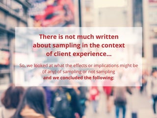 So, we looked at what the effects or implications might be
(if any) of sampling or not sampling
and we concluded the following:
There is not much written
about sampling in the context
of client experience...
 
