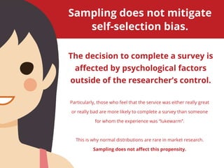 The decision to complete a survey is
affected by psychological factors
outside of the researcher’s control.
Sampling does not mitigate
self-selection bias.
Particularly, those who feel that the service was either really great
or really bad are more likely to complete a survey than someone
for whom the experience was “lukewarm”.
This is why normal distributions are rare in market research.
Sampling does not affect this propensity.
 