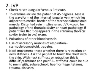 2. JVP
• Check raised Jungular Venous Pressure.
• To examine incline the patient at 45 degrees. Assess
the waveform of the internal jungular vein which lies
adjacent to medial border of the sternocleidomastoid
muscle. Distented vein implies raised JVP. –could be
pathology of the thoracic cavity or heart pathology. If
patient lies flat it disappears in the cranium thoracic
cavity. (refer to cvs) exam.
3. Pulsations of other blood vessels
4. Use of accessory muscles of respiration–
sternocleidomastoid, trapeius.
5. Neck movement –note whether there is retraction or
neck stiffness. Ask the patient to touch the chest with
the chin. With neck stiffness or retraction this is
difficultresistance and painful.- stiffness could be due
to meningitis, subarachnoid haemorrhage, tetanus,
trauma, diseases
 
