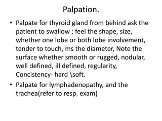 Palpation.
• Palpate for thyroid gland from behind ask the
patient to swallow ; feel the shape, size,
whether one lobe or both lobe involvement,
tender to touch, ms the diameter, Note the
surface whether smooth or rugged, nodular,
well defined, ill defined, regularity,
Concistency- hard soft.
• Palpate for lymphadenopathy, and the
trachea(refer to resp. exam)
 