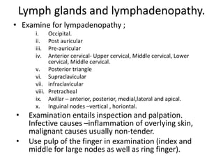 Lymph glands and lymphadenopathy.
• Examine for lympadenopathy ;
i. Occipital.
ii. Post auricular
iii. Pre-auricular
iv. Anterior cervical- Upper cervical, Middle cervical, Lower
cervical, Middle cervical.
v. Posterior triangle
vi. Supraclavicular
vii. infraclavicular
viii. Pretracheal
ix. Axillar – anterior, posterior, medial,lateral and apical.
x. Inguinal nodes –vertical , horiontal.
• Examination entails inspection and palpation.
Infective causes –inflammation of overlying skin,
malignant causes usually non-tender.
• Use pulp of the finger in examination (index and
middle for large nodes as well as ring finger).
 
