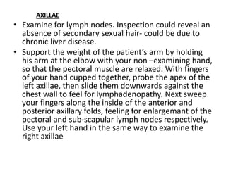 AXILLAE
• Examine for lymph nodes. Inspection could reveal an
absence of secondary sexual hair- could be due to
chronic liver disease.
• Support the weight of the patient’s arm by holding
his arm at the elbow with your non –examining hand,
so that the pectoral muscle are relaxed. With fingers
of your hand cupped together, probe the apex of the
left axillae, then slide them downwards against the
chest wall to feel for lymphadenopathy. Next sweep
your fingers along the inside of the anterior and
posterior axillary folds, feeling for enlargemant of the
pectoral and sub-scapular lymph nodes respectively.
Use your left hand in the same way to examine the
right axillae
 