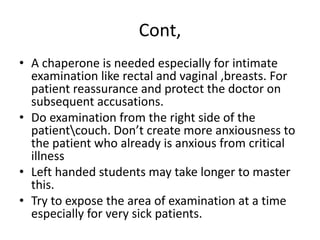 Cont,
• A chaperone is needed especially for intimate
examination like rectal and vaginal ,breasts. For
patient reassurance and protect the doctor on
subsequent accusations.
• Do examination from the right side of the
patientcouch. Don’t create more anxiousness to
the patient who already is anxious from critical
illness
• Left handed students may take longer to master
this.
• Try to expose the area of examination at a time
especially for very sick patients.
 