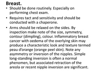 Breast.
• Should be done routinely. Especially on
performing chest exam.
• Requires tact and sensitivity and should be
conducted with a chaperone.
• Arms should be relaxed on the sides. By
inspection make note of the size, symmetry,
contour (dimpling), colour. Inflammatory breast
cancer with oedema of the overlying skin may
produce a characteristic look and texture termed
peau d’orange (orange peel skin). Note any
asymmetry or inversion of the nipples. Simple
long-standing inversion is often a normal
phenomen, but associated retraction of the
areola or recent nipple inversion are significant.
 