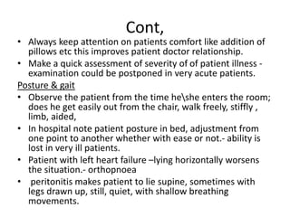 Cont,
• Always keep attention on patients comfort like addition of
pillows etc this improves patient doctor relationship.
• Make a quick assessment of severity of of patient illness -
examination could be postponed in very acute patients.
Posture & gait
• Observe the patient from the time heshe enters the room;
does he get easily out from the chair, walk freely, stiffly ,
limb, aided,
• In hospital note patient posture in bed, adjustment from
one point to another whether with ease or not.- ability is
lost in very ill patients.
• Patient with left heart failure –lying horizontally worsens
the situation.- orthopnoea
• peritonitis makes patient to lie supine, sometimes with
legs drawn up, still, quiet, with shallow breathing
movements.
 