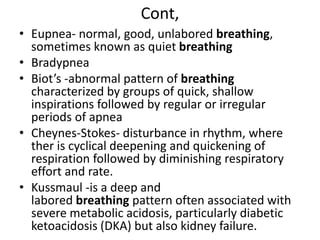 Cont,
• Eupnea- normal, good, unlabored breathing,
sometimes known as quiet breathing
• Bradypnea
• Biot’s -abnormal pattern of breathing
characterized by groups of quick, shallow
inspirations followed by regular or irregular
periods of apnea
• Cheynes-Stokes- disturbance in rhythm, where
ther is cyclical deepening and quickening of
respiration followed by diminishing respiratory
effort and rate.
• Kussmaul -is a deep and
labored breathing pattern often associated with
severe metabolic acidosis, particularly diabetic
ketoacidosis (DKA) but also kidney failure.
 
