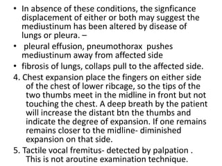 • In absence of these conditions, the signficance
displacement of either or both may suggest the
mediustinum has been altered by disease of
lungs or pleura. –
• pleural effusion, pneumothorax pushes
mediustinum away from affected side
• fibrosis of lungs, collaps pull to the affected side.
4. Chest expansion place the fingers on either side
of the chest of lower ribcage, so the tips of the
two thumbs meet in the midline in front but not
touching the chest. A deep breath by the patient
will increase the distant btn the thumbs and
indicate the degree of expansion. If one remains
remains closer to the midline- diminished
expansion on that side.
5. Tactile vocal fremitus- detected by palpation .
This is not aroutine examination technique.
 