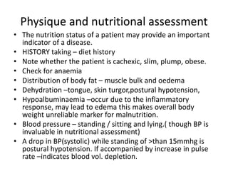 Physique and nutritional assessment
• The nutrition status of a patient may provide an important
indicator of a disease.
• HISTORY taking – diet history
• Note whether the patient is cachexic, slim, plump, obese.
• Check for anaemia
• Distribution of body fat – muscle bulk and oedema
• Dehydration –tongue, skin turgor,postural hypotension,
• Hypoalbuminaemia –occur due to the inflammatory
response, may lead to edema this makes overall body
weight unreliable marker for malnutrition.
• Blood pressure – standing / sitting and lying.( though BP is
invaluable in nutritional assessment)
• A drop in BP(systolic) while standing of >than 15mmhg is
postural hypotension. If accompanied by increase in pulse
rate –indicates blood vol. depletion.
 