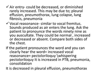 Air entry- could be decreased, or diminished
rarely increased. This may be due to; pleural
effusion, pneumothorax, lung colapse, lung
fibrosis, pneumonia
Vocal reasonance- similar to vocal fremitus.
Sounds produced as air enters the lung. Ask the
patient to pronounce the words ninety nine as
you auscultate. They could be normal , increased
or decreased or absent. Compare both sides of
the chest.
If the patient pronounces the word and you can
clearly hear the word= increased vocal
reasonance= pectoloriloquy whispering
pectoloriloquy It is increased in PTB, pneumonia,
consolidation
It is decreased in pleural effusion, pneumothorax
 
