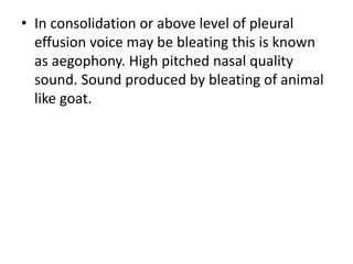 • In consolidation or above level of pleural
effusion voice may be bleating this is known
as aegophony. High pitched nasal quality
sound. Sound produced by bleating of animal
like goat.
 