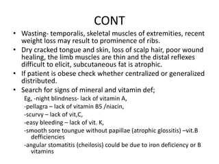 CONT
• Wasting- temporalis, skeletal muscles of extremities, recent
weight loss may result to prominence of ribs.
• Dry cracked tongue and skin, loss of scalp hair, poor wound
healing, the limb muscles are thin and the distal reflexes
difficult to elicit, subcutaneous fat is atrophic.
• If patient is obese check whether centralized or generalized
distributed.
• Search for signs of mineral and vitamin def;
Eg, -night blindness- lack of vitamin A,
-pellagra – lack of vitamin B5 /niacin,
-scurvy – lack of vit,C,
-easy bleeding – lack of vit. K,
-smooth sore toungue without papillae (atrophic glossitis) –vit.B
defficiencies
-angular stomatitis (cheilosis) could be due to iron deficiency or B
vitamins
 