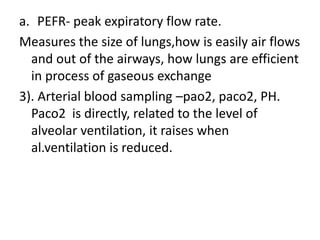 a. PEFR- peak expiratory flow rate.
Measures the size of lungs,how is easily air flows
and out of the airways, how lungs are efficient
in process of gaseous exchange
3). Arterial blood sampling –pao2, paco2, PH.
Paco2 is directly, related to the level of
alveolar ventilation, it raises when
al.ventilation is reduced.
 