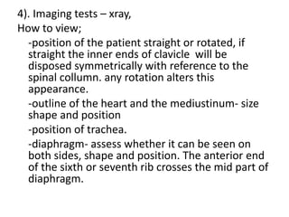 4). Imaging tests – xray,
How to view;
-position of the patient straight or rotated, if
straight the inner ends of clavicle will be
disposed symmetrically with reference to the
spinal collumn. any rotation alters this
appearance.
-outline of the heart and the mediustinum- size
shape and position
-position of trachea.
-diaphragm- assess whether it can be seen on
both sides, shape and position. The anterior end
of the sixth or seventh rib crosses the mid part of
diaphragm.
 