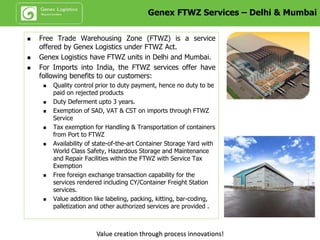 End to End Bonding Services – Delhi & Mumbai
Key Benefits:
• Duty Deferment upto 90 days.
• Value addition like labeling, packing, kitting, bar-coding, palletization and other authorized
services are provided .
• Highly recommended for commodities like ~ Liquor, High value metals, High value imported
merchandise, Consolidation etc.
Value creation through process innovations!
 