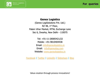 Genex Project Logistics Offerings
 Packaging
control
 Port/Airport
handling
supervision
Project Cargo
Logistics
Monitoring
 Risk manage-
ment plan
 Project freight
forwarding
services
 Document
process
management
 OWC / ODC
Transportation
Project
Logistics
Management
 Industrial
packing
 Multi-modal
transport design
 Transport
feasibility
studies/Route
surveys
Transport &
Logistics
Design
Heavy Load
Installations
 Job-site delivery
up to final
positioning at
factory, work site
or project
destination
 Positioning of
heavy lifts onto
foundations by
means of lifting,
skidding, jacking
methods
Tender
Management
and Consulting
 Budget
calculation
 Transport
consulting
 Transport
engineering
 Pre-qualification
 Presentation
Value creation through process innovations!
 