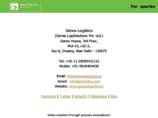 Genex Logistics
(Genex LogiSolutions Pvt. Ltd.)
Genex House, 3rd Floor,
Plot-10, LSC-2,
Sec-6, Dwarka, New Delhi - 110075
Tel: +91-11-28085421/22
Mobile: +91-9810404438
Email: info@genexlogistics.in
Email: info@genexlog.com
Website: www.genexlogistics.in
Facebook | Twitter | LinkedIn | Slideshare | Blog
For queries
Value creation through process innovations!
 
