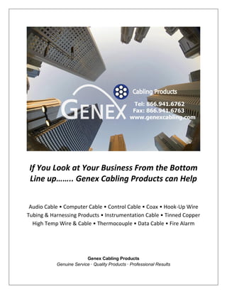 If You Look at Your Business From the Bottom
 Line up…….. Genex Cabling Products can Help


 Audio Cable • Computer Cable • Control Cable • Coax • Hook-Up Wire
Tubing & Harnessing Products • Instrumentation Cable • Tinned Copper
  High Temp Wire & Cable • Thermocouple • Data Cable • Fire Alarm




                         Genex Cabling Products
           Genuine Service · Quality Products · Professional Results
 