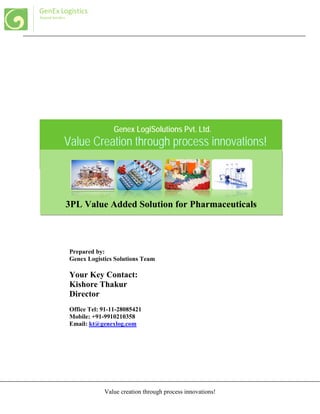 Value creation through process innovations!
GenEx Logistics
Beyond borders
Value Creation through process innovations!
3PL Value Added Solution for Pharmaceuticals
Prepared by:
Genex Logistics Solutions Team
Your Key Contact:
Kishore Thakur
Director
Office Tel: 91-11-28085421
Mobile: +91-9910210358
Email: kt@genexlog.com
Genex LogiSolutions Pvt. Ltd.
 