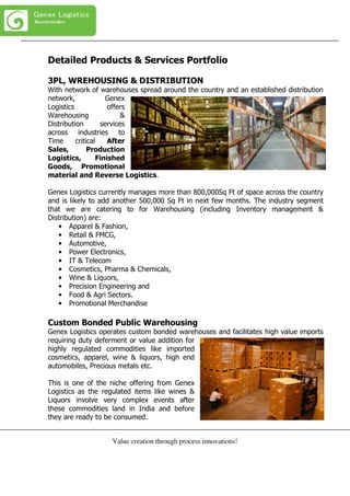 Value creation through process innovations!
Detailed Products & Services Portfolio
3PL, WREHOUSING & DISTRIBUTION
With network of warehouses spread around the country and an established distribution
network, Genex
Logistics offers
Warehousing &
Distribution services
across industries to
Time critical After
Sales, Production
Logistics, Finished
Goods, Promotional
material and Reverse Logistics.
Genex Logistics currently manages more than 800,000Sq Ft of space across the country
and is likely to add another 500,000 Sq Ft in next few months. The industry segment
that we are catering to for Warehousing (including Inventory management &
Distribution) are:
• Apparel & Fashion,
• Retail & FMCG,
• Automotive,
• Power Electronics,
• IT & Telecom
• Cosmetics, Pharma & Chemicals,
• Wine & Liquors,
• Precision Engineering and
• Food & Agri Sectors.
• Promotional Merchandise
Custom Bonded Public Warehousing
Genex Logistics operates custom bonded warehouses and facilitates high value imports
requiring duty deferment or value addition for
highly regulated commodities like imported
cosmetics, apparel, wine & liquors, high end
automobiles, Precious metals etc.
This is one of the niche offering from Genex
Logistics as the regulated items like wines &
Liquors involve very complex events after
these commodities land in India and before
they are ready to be consumed.
 