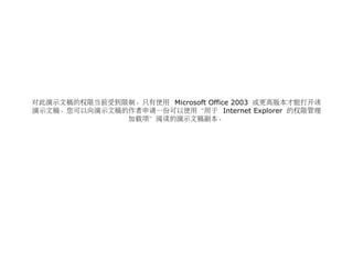 对此演示文稿的权限当前受到限制。只有使用 Microsoft Office 2003 或更高版本才能打开该
演示文稿。您可以向演示文稿的作者申请一份可以使用“用于 Internet Explorer 的权限管理
加载项”阅读的演示文稿副本。
 