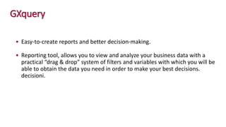 GXquery
• Easy-to-create reports and better decision-making.
• Reporting tool, allows you to view and analyze your business data with a
practical “drag & drop” system of filters and variables with which you will be
able to obtain the data you need in order to make your best decisions.
decisioni.
 