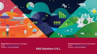 Paolo Fiori (Commercial manager)
Email: p.fiori@radsolutions.it
Telefono: +39 335 6650092
RAD Solutions S.R.L.
Gustavo Caorsi (Technical Manager)
Email: g.caorsi@radsolutions.it
Telefono: +39 328 5842857
 