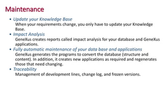 Maintenance
• Update your Knowledge Base
When your requirements change, you only have to update your Knowledge
Base.
• Impact Analysis
GeneXus creates reports called impact analysis for your database and GeneXus
applications.
• Fully automatic maintenance of your data base and applications
GeneXus generates the programs to convert the database (structure and
content). In addition, it creates new applications as required and regenerates
those that need changing.
• Traceability
Management of development lines, change log, and frozen versions.
 